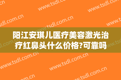 阳江安琪儿医疗美容激光治疗红鼻头什么价格?可靠吗?(阳江安琪儿整形医院)