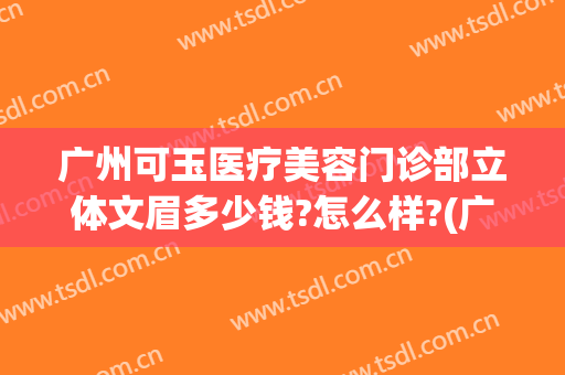 广州可玉医疗美容门诊部立体文眉多少钱?怎么样?(广州可玉整形医院)