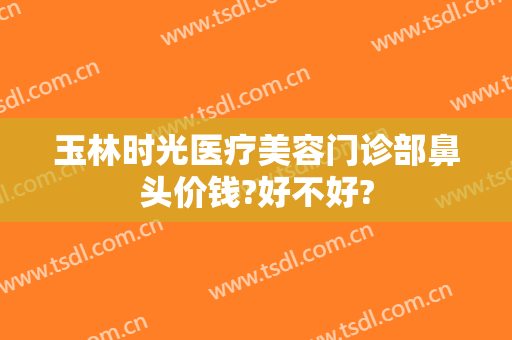 玉林时光医疗美容门诊部鼻头价钱?好不好?