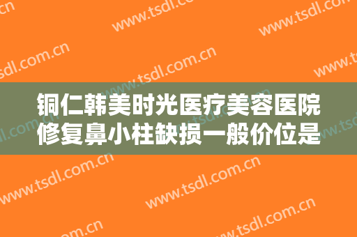 铜仁韩美时光医疗美容医院修复鼻小柱缺损一般价位是多少钱?可靠吗?