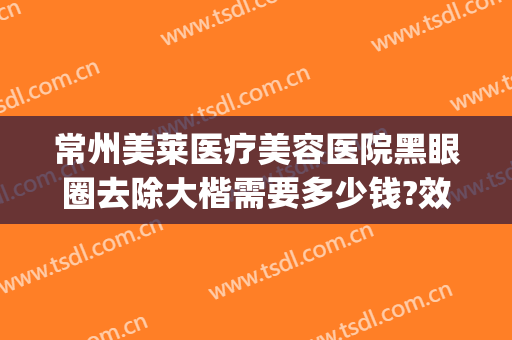 常州美莱医疗美容医院黑眼圈去除大楷需要多少钱?效果怎么样?(微创黑眼圈一般多少钱)