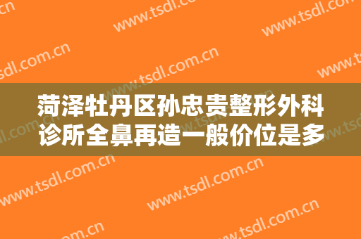 菏泽牡丹区孙忠贵整形外科诊所全鼻再造一般价位是多少费用?靠谱吗?