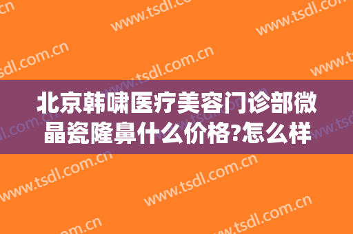 北京韩啸医疗美容门诊部微晶瓷隆鼻什么价格?怎么样?(韩啸医疗美容医院是正规医院吗)
