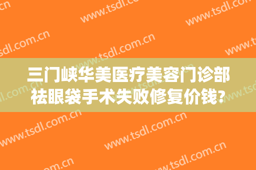 三门峡华美医疗美容门诊部祛眼袋手术失败修复价钱?有哪些优势?(华美医院去眼袋手术怎么样)