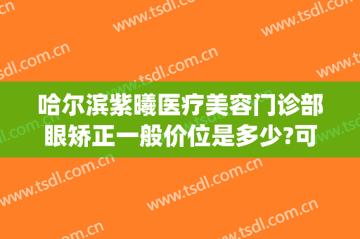 哈尔滨紫曦医疗美容门诊部眼矫正一般价位是多少?可靠吗?(哈尔滨紫曦整形)