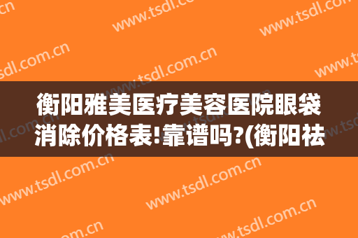 衡阳雅美医疗美容医院眼袋消除价格表!靠谱吗?(衡阳祛斑美容医院)