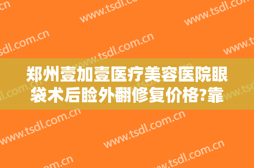 郑州壹加壹医疗美容医院眼袋术后睑外翻修复价格?靠谱吗?