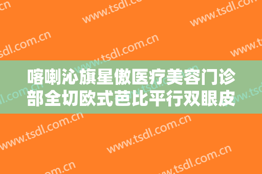 喀喇沁旗星傲医疗美容门诊部全切欧式芭比平行双眼皮一般价位是多少钱?靠谱吗?