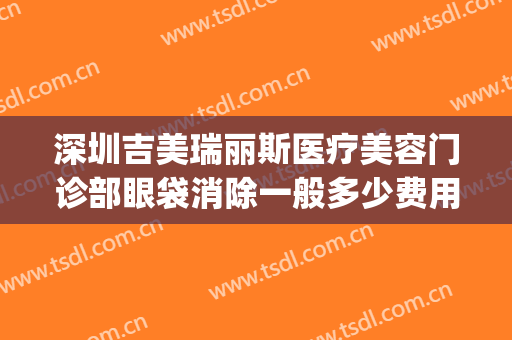 深圳吉美瑞丽斯医疗美容门诊部眼袋消除一般多少费用?好不好?(深圳保丽圣瑞医疗美容门诊部怎么样)