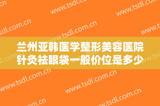 兰州亚韩医学整形美容医院针灸祛眼袋一般价位是多少费用?需要多久恢复?