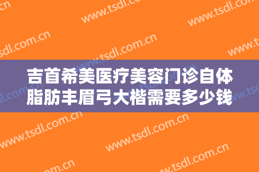 吉首希美医疗美容门诊自体脂肪丰眉弓大楷需要多少钱?靠谱吗?
