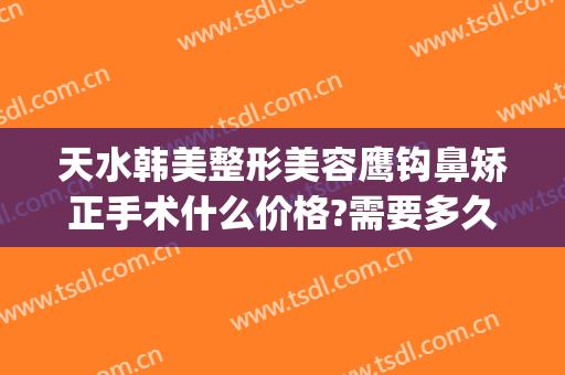 天水韩美整形美容鹰钩鼻矫正手术什么价格?需要多久恢复?(鹰钩鼻做整形多少钱)