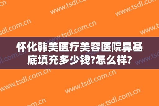 怀化韩美医疗美容医院鼻基底填充多少钱?怎么样?