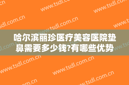 哈尔滨丽珍医疗美容医院垫鼻需要多少钱?有哪些优势?