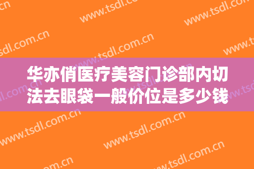 华亦俏医疗美容门诊部内切法去眼袋一般价位是多少钱?好不好?(华美去眼袋手术价格)