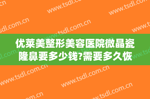 优莱美整形美容医院微晶瓷隆鼻要多少钱?需要多久恢复?(微晶瓷隆鼻医院哪专业)