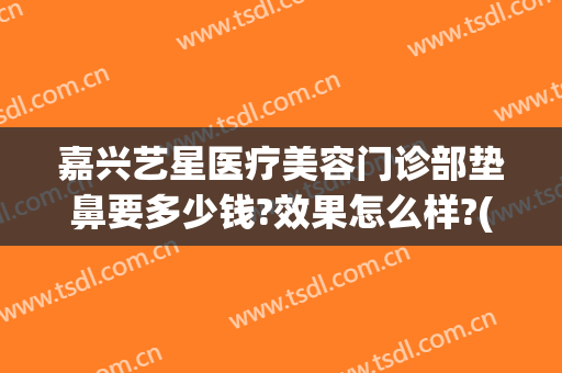 嘉兴艺星医疗美容门诊部垫鼻要多少钱?效果怎么样?(艺星做鼻子多少钱)