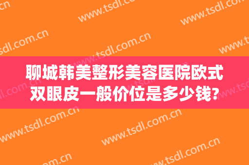聊城韩美整形美容医院欧式双眼皮一般价位是多少钱?需要多久恢复?(聊城韩美整形医院简介)