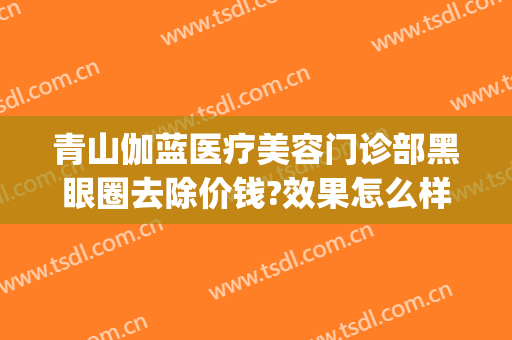 青山伽蓝医疗美容门诊部黑眼圈去除价钱?效果怎么样?(去黑眼圈医美项目)