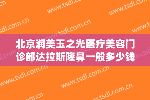 北京润美玉之光医疗美容门诊部达拉斯隆鼻一般多少钱?好不好?(北京润美玉之光医疗美容正规吗)