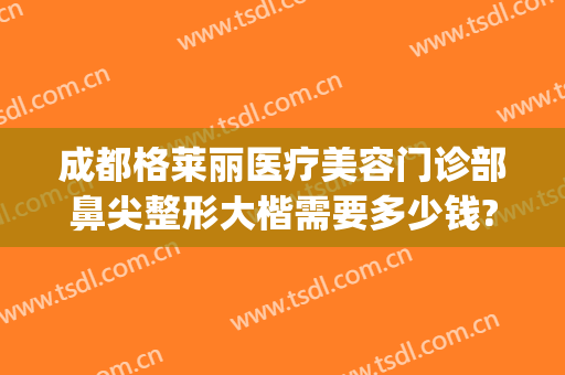 成都格莱丽医疗美容门诊部鼻尖整形大楷需要多少钱?需要多久恢复?(成都格莱丽整形美容院)