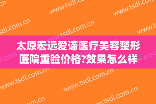 太原宏远爱谛医疗美容整形医院重睑价格?效果怎么样?(太原宏远爱谛医疗美容门诊部专家)