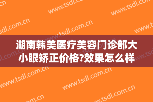湖南韩美医疗美容门诊部大小眼矫正价格?效果怎么样?(美眼整形医院)