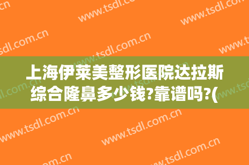 上海伊莱美整形医院达拉斯综合隆鼻多少钱?靠谱吗?(上海美莱整形医院正规吗)