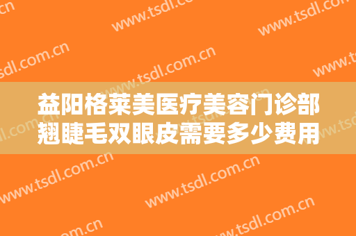 益阳格莱美医疗美容门诊部翘睫毛双眼皮需要多少费用?多长时间恢复?