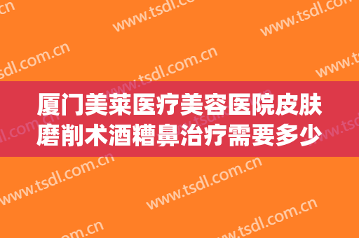 厦门美莱医疗美容医院皮肤磨削术酒糟鼻治疗需要多少费用?怎么样?(酒糟鼻划痕术费用多少)
