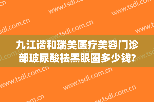 九江谐和瑞美医疗美容门诊部玻尿酸祛黑眼圈多少钱?怎么样?(九江协和瑞美医疗美容)