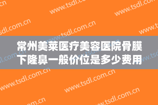 常州美莱医疗美容医院骨膜下隆鼻一般价位是多少费用?效果怎么样?(美莱美容整形医院常州)
