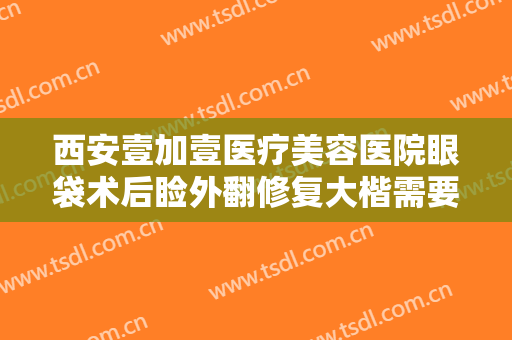 西安壹加壹医疗美容医院眼袋术后睑外翻修复大楷需要多少钱?好不好?