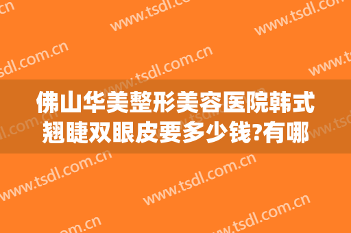 佛山华美整形美容医院韩式翘睫双眼皮要多少钱?有哪些优势?(佛山做韩式双眼皮医院哪家好)