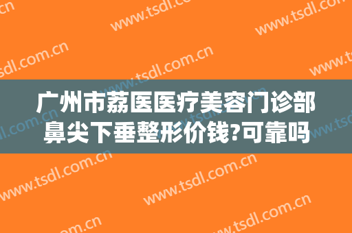 广州市荔医医疗美容门诊部鼻尖下垂整形价钱?可靠吗?(广州荔医整形美容医院)