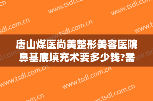 唐山煤医尚美整形美容医院鼻基底填充术要多少钱?需要多久恢复?(唐山煤医整形医院电话)