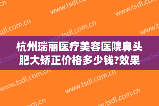 杭州瑞丽医疗美容医院鼻头肥大矫正价格多少钱?效果怎么样?(杭州瑞丽整形美容院医生)