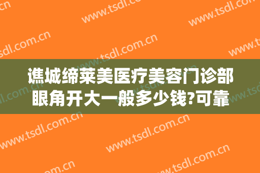 谯城缔莱美医疗美容门诊部眼角开大一般多少钱?可靠吗?(亳州缔莱美医院咋样)