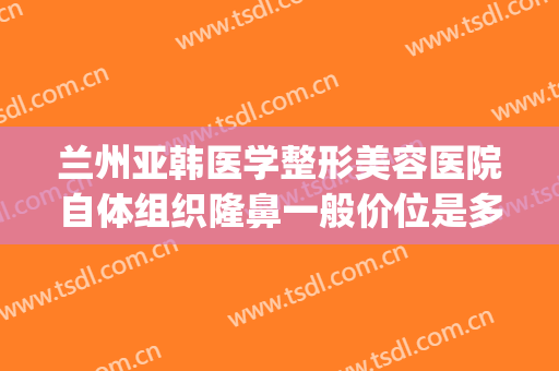 兰州亚韩医学整形美容医院自体组织隆鼻一般价位是多少钱?贵不贵?(兰州丰胸费用兰州亚韩整形医院)