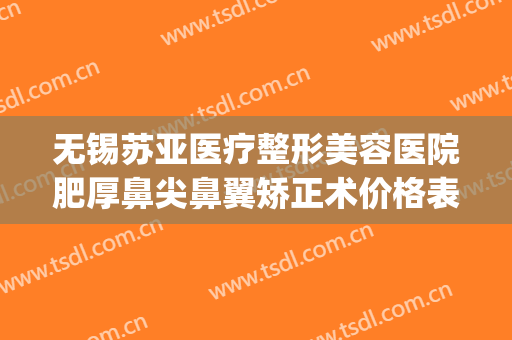 无锡苏亚医疗整形美容医院肥厚鼻尖鼻翼矫正术价格表!效果怎么样?(无锡最好的美容整形医院)