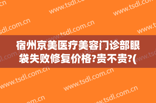 宿州京美医疗美容门诊部眼袋失败修复价格?贵不贵?(宿州京美医疗美容整形医院)