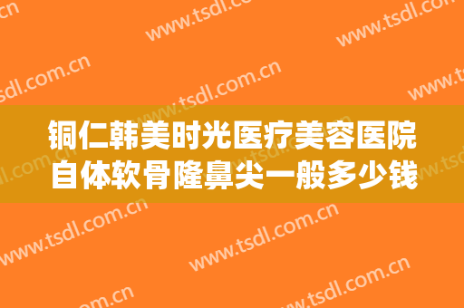 铜仁韩美时光医疗美容医院自体软骨隆鼻尖一般多少钱?靠谱吗?(铜仁韩美整形美容医院是正规医院吗)