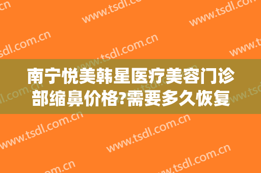 南宁悦美韩星医疗美容门诊部缩鼻价格?需要多久恢复?(南宁悦美韩星整形)