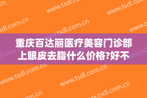 重庆百达丽医疗美容门诊部上眼皮去脂什么价格?好不好?(上海百达丽美容医院)