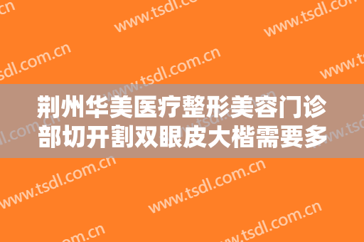 荆州华美医疗整形美容门诊部切开割双眼皮大楷需要多少费用?多长时间恢复?