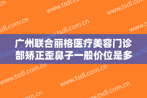 广州联合丽格医疗美容门诊部矫正歪鼻子一般价位是多少费用?靠谱吗?