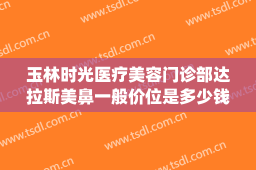玉林时光医疗美容门诊部达拉斯美鼻一般价位是多少钱?效果怎么样?(玉林时光医疗美容医院好不好)