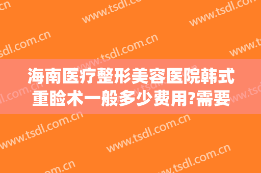 海南医疗整形美容医院韩式重睑术一般多少费用?需要多久恢复?(韩式双眼皮整形术要多少钱)