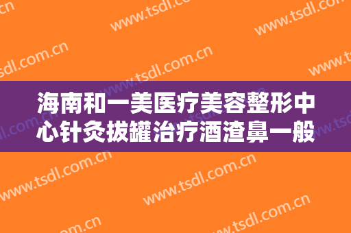 海南和一美医疗美容整形中心针灸拔罐治疗酒渣鼻一般价位是多少?可靠吗?