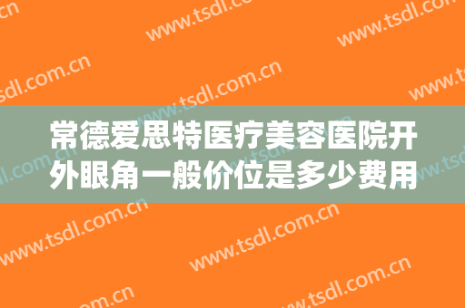 常德爱思特医疗美容医院开外眼角一般价位是多少费用?可靠吗?(常德开眼角医院爱思特美丽热线)